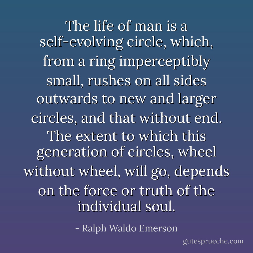 The life of man is a self-evolving circle, which, from a ring imperceptibly small, rushes on all sides outwards to new and larger circles, and that without end. The extent to which this generation of circles, wheel without wheel, will go, depends on the force or truth of the individual soul. - Ralph Waldo Emerson
