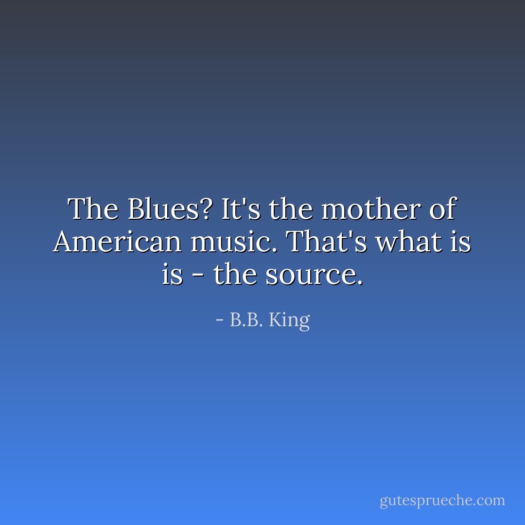 The Blues? It's the mother of American music. That's what is is - the source. - B.B. King