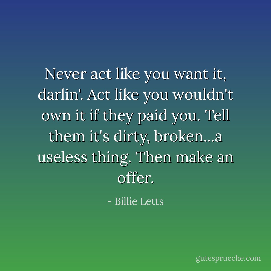 Never act like you want it, darlin'. Act like you wouldn't own it if they paid you. Tell them it's dirty, broken...a useless thing. Then make an offer. - Billie Letts
