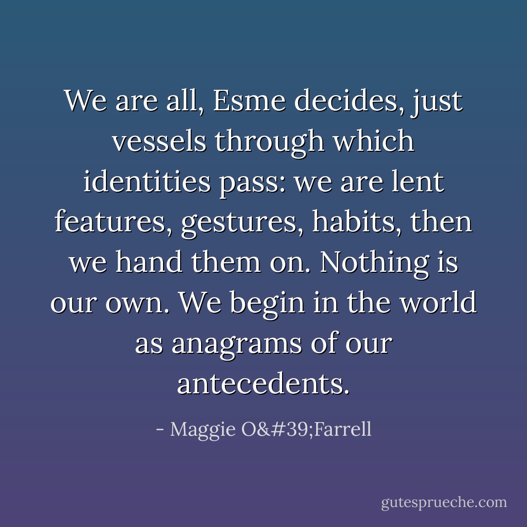 We are all, Esme decides, just vessels through which identities pass: we are lent features, gestures, habits, then we hand them on. Nothing is our own. We begin in the world as anagrams of our antecedents. - Maggie O'Farrell
