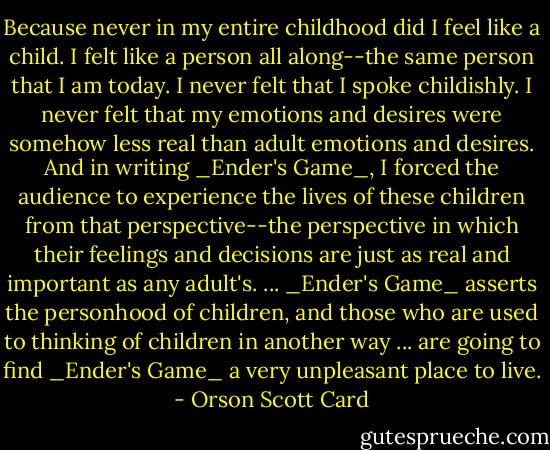 Because never in my entire childhood did I feel like a child. I felt like a person all along--the same person that I am today. I never felt that I spoke childishly. I never felt that my emotions and desires were somehow less real than adult emotions and desires. And in writing _Ender's Game_, I forced the audience to experience the lives of these children from that perspective--the perspective in which their feelings and decisions are just as real and important as any adult's. ... _Ender's Game_ asserts the personhood of children, and those who are used to thinking of children in another way ... are going to find _Ender's Game_ a very unpleasant place to live. - Orson Scott Card