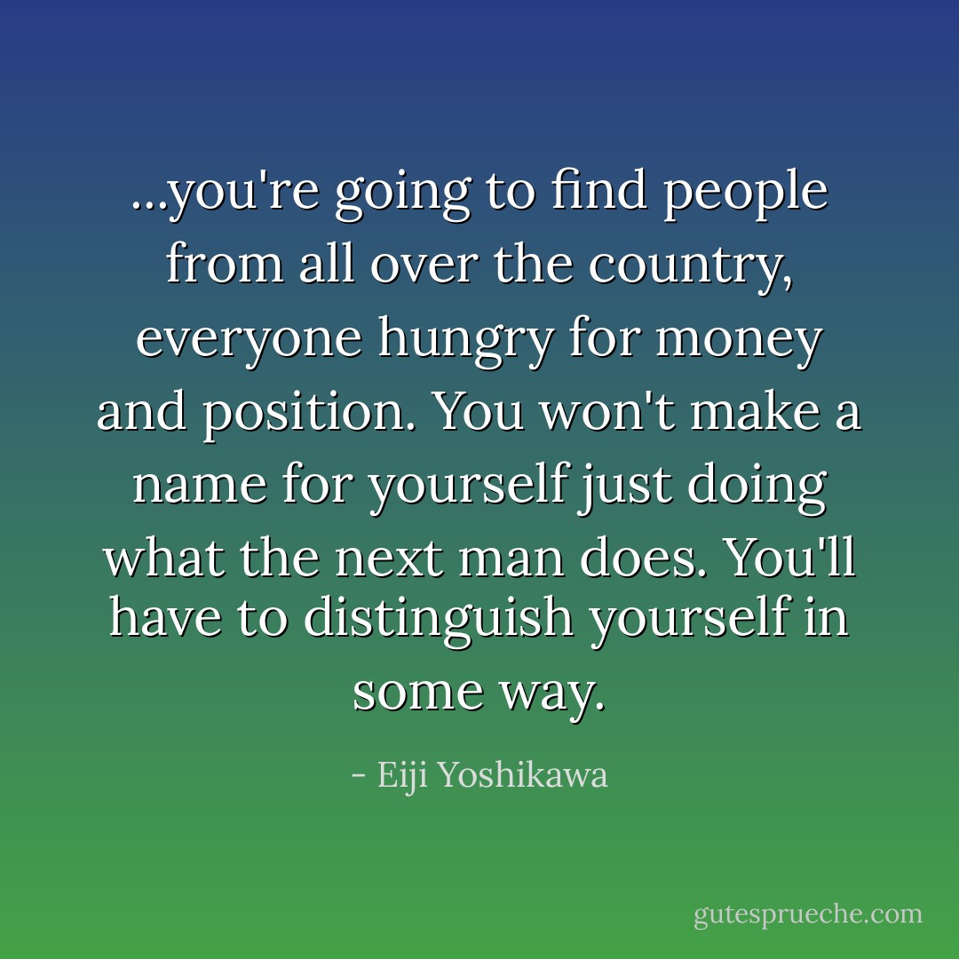 ...you're going to find people from all over the country, everyone hungry for money and position. You won't make a name for yourself just doing what the next man does. You'll have to distinguish yourself in some way. - Eiji Yoshikawa