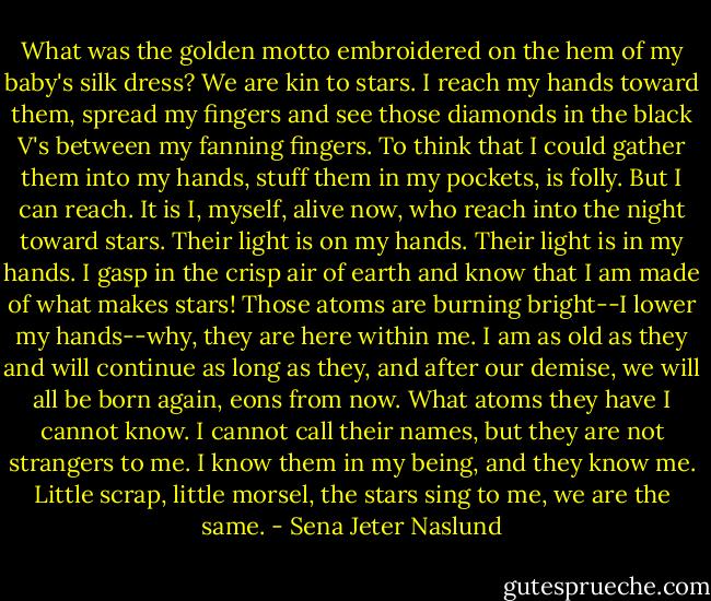What was the golden motto embroidered on the hem of my baby's silk dress? We are kin to stars. I reach my hands toward them, spread my fingers and see those diamonds in the black V's between my fanning fingers. To think that I could gather them into my hands, stuff them in my pockets, is folly. But I can reach. It is I, myself, alive now, who reach into the night toward stars. Their light is on my hands. Their light is in my hands. I gasp in the crisp air of earth and know that I am made of what makes stars! Those atoms are burning bright--I lower my hands--why, they are here within me. I am as old as they and will continue as long as they, and after our demise, we will all be born again, eons from now. What atoms they have I cannot know. I cannot call their names, but they are not strangers to me. I know them in my being, and they know me. Little scrap, little morsel, the stars sing to me, we are the same. - Sena Jeter Naslund