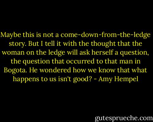 Maybe this is not a come-down-from-the-ledge story. But I tell it with the thought that the woman on the ledge will ask herself a question, the question that occurred to that man in Bogota. He wondered how we know that what happens to us isn't good? - Amy Hempel