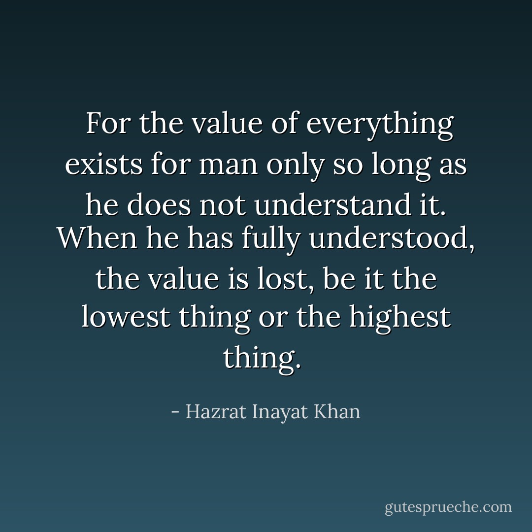  For the value of everything exists for man only so long as he does not understand it. When he has fully understood, the value is lost, be it the lowest thing or the highest thing.  - Hazrat Inayat Khan