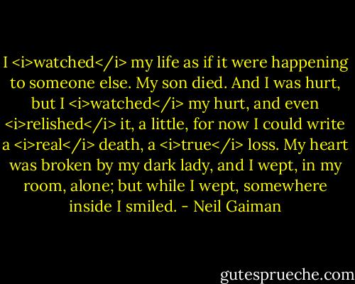 I <i>watched</i> my life as if it were happening to someone else. My son died. And I was hurt, but I <i>watched</i> my hurt, and even <i>relished</i> it, a little, for now I could write a <i>real</i> death, a <i>true</i> loss. My heart was broken by my dark lady, and I wept, in my room, alone; but while I wept, somewhere inside I smiled. - Neil Gaiman