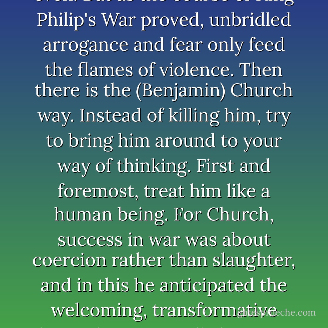 There are two possible responses to a world suddenly gripped by terror and contention. There is the Moseley way: get mad and get even. But as the course of King Philip's War proved, unbridled arrogance and fear only feed the flames of violence. Then there is the (Benjamin) Church way. Instead of killing him, try to bring him around to your way of thinking. First and foremost, treat him like a human being. For Church, success in war was about coercion rather than slaughter, and in this he anticipated the welcoming, transformative beast that eventually became, once the Declaration of Independence and the Constitution were in place, the United States. - Nathaniel Philbrick