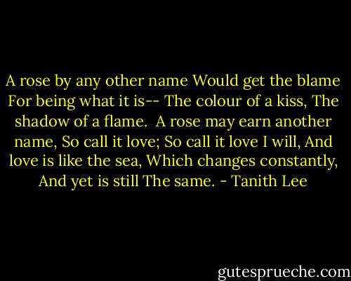 A rose by any other name<br />Would get the blame<br />For being what it is--<br />The colour of a kiss,<br />The shadow of a flame.<br /><br />A rose may earn another name,<br />So call it love;<br />So call it love I will,<br />And love is like the sea,<br />Which changes constantly,<br />And yet is still<br />The same. - Tanith Lee