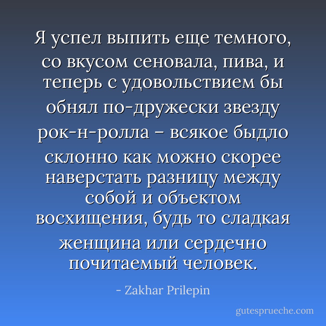 Я успел выпить еще темного, со вкусом сеновала, пива, и теперь с удовольствием бы обнял по-дружески звезду рок-н-ролла – всякое быдло склонно как можно скорее наверстать разницу между собой и объектом восхищения, будь то сладкая женщина или сердечно почитаемый человек. - Zakhar Prilepin