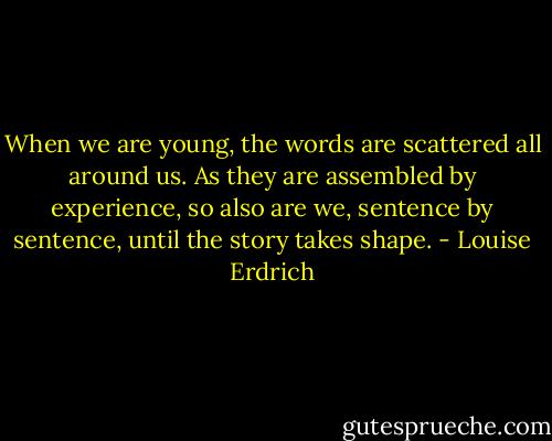 When we are young, the words are scattered all around us. As they are assembled by experience, so also are we, sentence by sentence, until the story takes shape. - Louise Erdrich