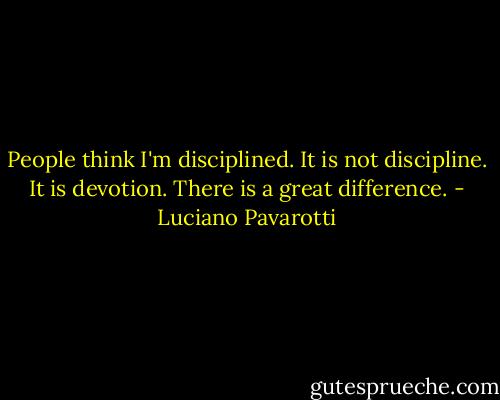 People think I'm disciplined. It is not discipline. It is devotion. There is a great difference. - Luciano Pavarotti