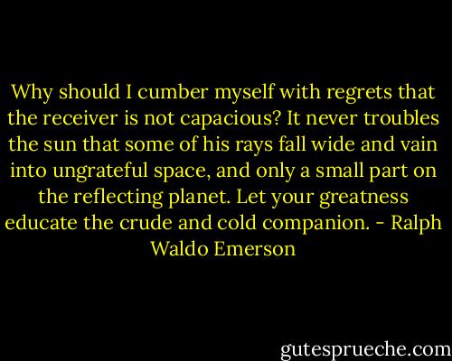 Why should I cumber myself with regrets that the receiver is not capacious? It never troubles the sun that some of his rays fall wide and vain into ungrateful space, and only a small part on the reflecting planet. Let your greatness educate the crude and cold companion. - Ralph Waldo Emerson