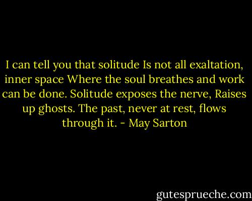 I can tell you that solitude<br />Is not all exaltation, inner space<br />Where the soul breathes and work can be done.<br />Solitude exposes the nerve,<br />Raises up ghosts.<br />The past, never at rest, flows through it. - May Sarton
