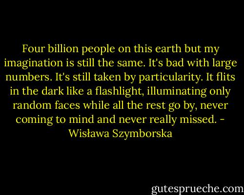 Four billion people on this earth<br />but my imagination is still the same.<br />It's bad with large numbers.<br />It's still taken by particularity.<br />It flits in the dark like a flashlight,<br />illuminating only random faces<br />while all the rest go by,<br />never coming to mind and never really missed. - Wisława Szymborska