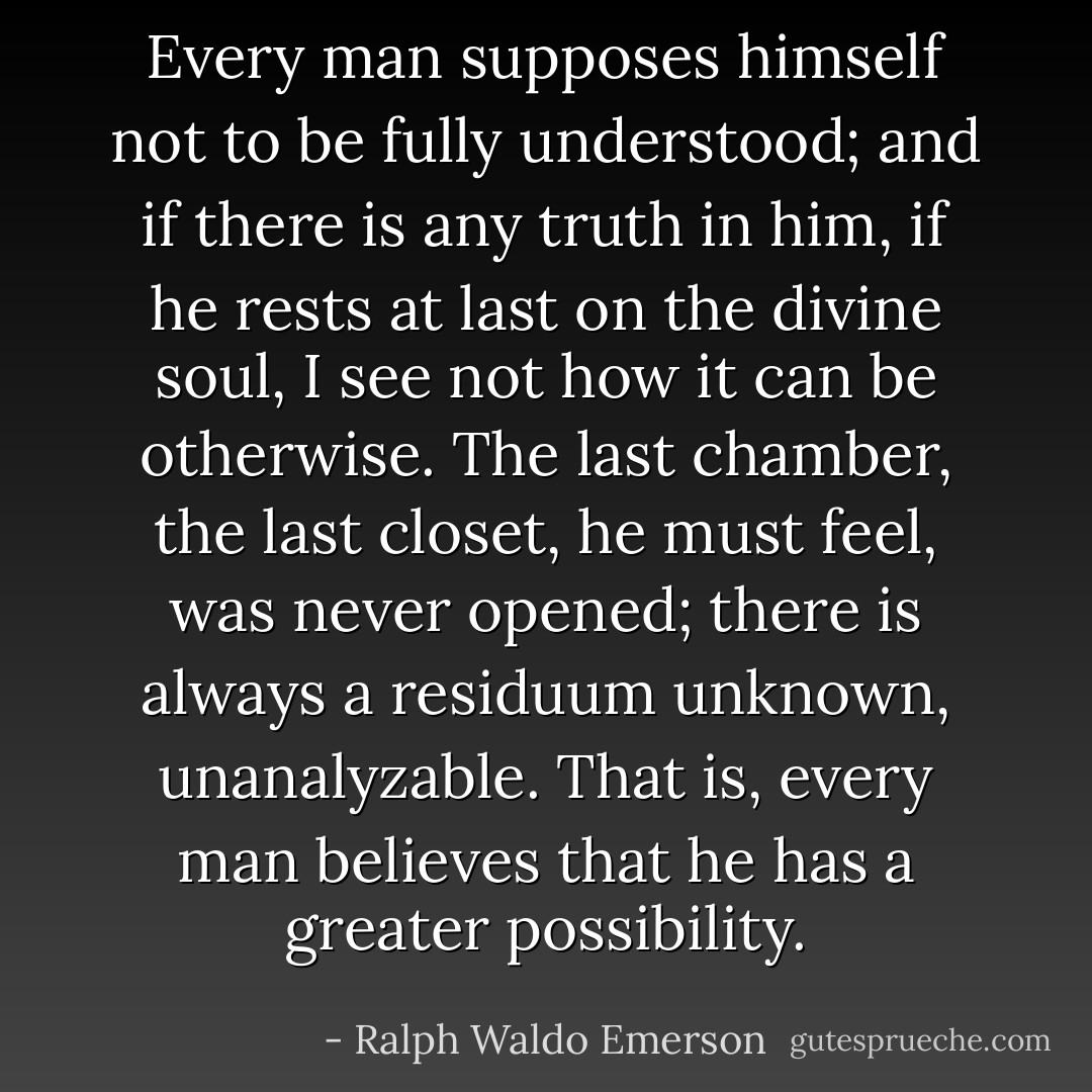 Every man supposes himself not to be fully understood; and if there is any truth in him, if he rests at last on the divine soul, I see not how it can be otherwise. The last chamber, the last closet, he must feel, was never opened; there is always a residuum unknown, unanalyzable. That is, every man believes that he has a greater possibility. - Ralph Waldo Emerson