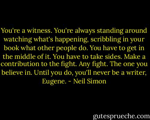 You're a witness. You're always standing around watching what's happening, scribbling in your book what other people do. You have to get in the middle of it. You have to take sides. Make a contribution to the fight. Any fight. The one you believe in. Until you do, you'll never be a writer, Eugene. - Neil Simon