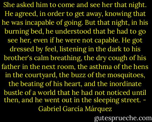 She asked him to come and see her that night. He agreed, in order to get away, knowing that he was incapable of going. But that night, in his burning bed, he understood that he had to go see her, even if he were not capable. He got dressed by feel, listening in the dark to his brother's calm breathing, the dry cough of his father in the next room, the asthma of the hens in the courtyard, the buzz of the mosquitoes, the beating of his heart, and the inordinate bustle of a world that he had not noticed until then, and he went out in the sleeping street. - Gabriel García Márquez