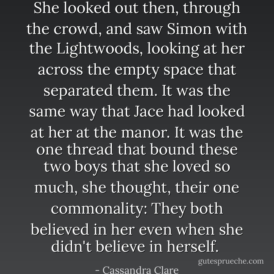 She looked out then, through the crowd, and saw Simon with the Lightwoods, looking at her across the empty space that separated them. It was the same way that Jace had looked at her at the manor. It was the one thread that bound these two boys that she loved so much, she thought, their one commonality: They both believed in her even when she didn't believe in herself.  - Cassandra Clare
