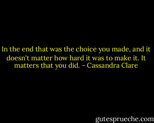 In the end that was the choice you made, and it doesn't matter how hard it was to make it. It matters that you did. - Cassandra Clare