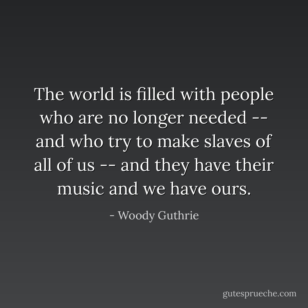 The world is filled with people who are no longer needed -- and who try to make slaves of all of us -- and they have their music and we have ours. - Woody Guthrie