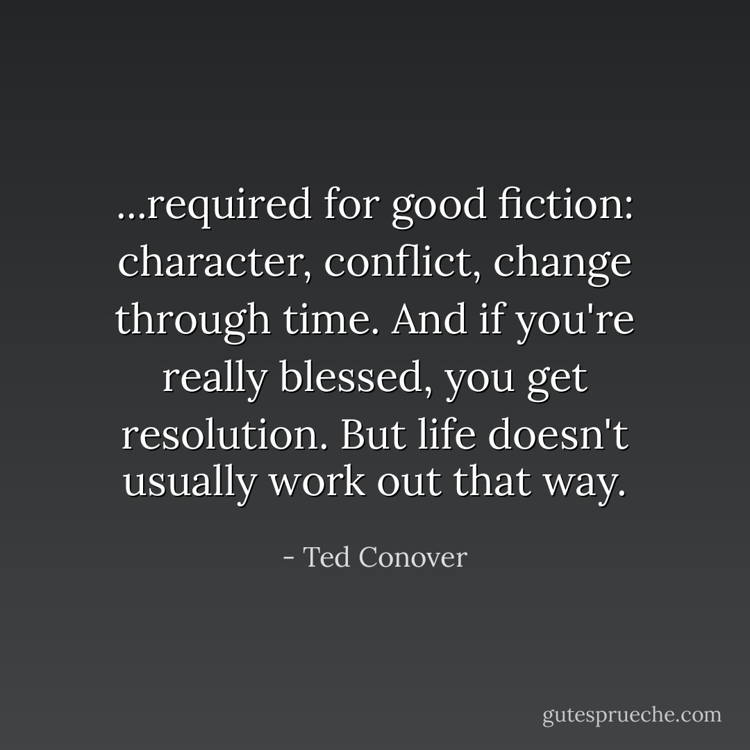 ...required for good fiction: character, conflict, change through time. And if you're really blessed, you get resolution. But life doesn't usually work out that way. - Ted Conover