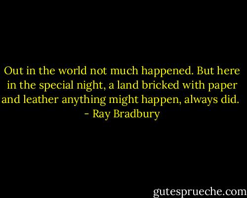 Out in the world not much happened. But here in the special night, a land bricked with paper and leather anything might happen, always did.  - Ray Bradbury