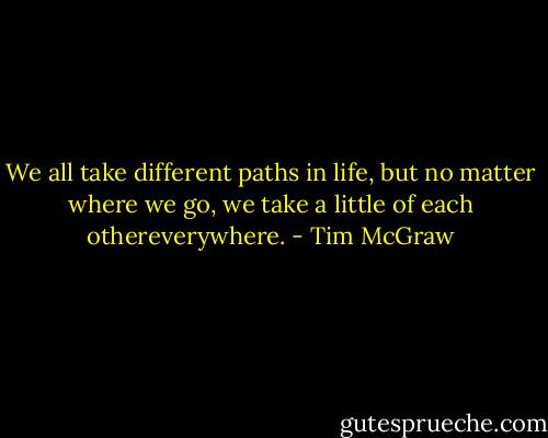 We all take different paths in life, but no matter where we go, we take a little of each othereverywhere. - Tim McGraw
