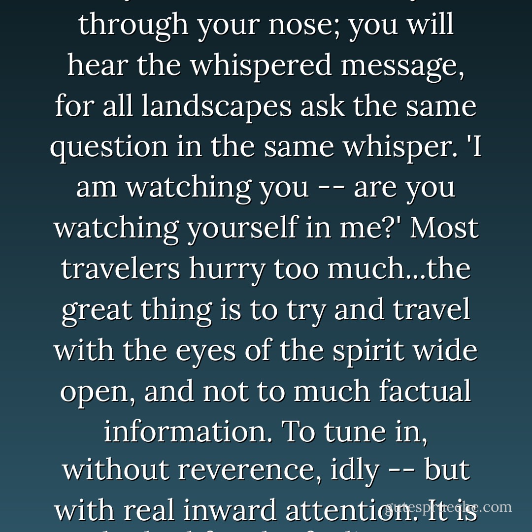 It is a pity indeed to travel and not get this essential sense of landscape values. You do not need a sixth sense for it. It is there if you just close your eyes and breathe softly through your nose; you will hear the whispered message, for all landscapes ask the same question in the same whisper. 'I am watching you -- are you watching yourself in me?' Most travelers hurry too much...the great thing is to try and travel with the eyes of the spirit wide open, and not to much factual information. To tune in, without reverence, idly -- but with real inward attention. It is to be had for the feeling...you can extract the essence of a place once you know how. If you just get as still as a needle, you'll be there. - Lawrence Durrell