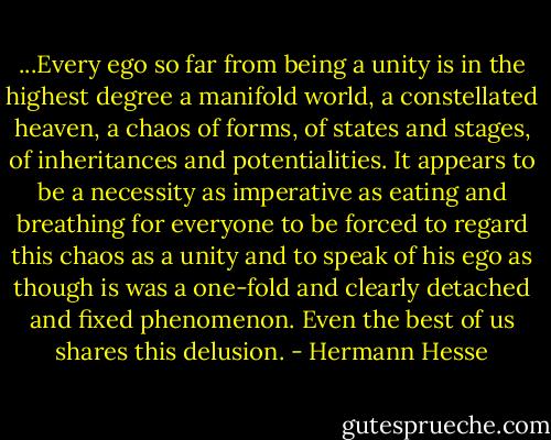 ...Every ego so far from being a unity is in the highest degree a manifold world, a constellated heaven, a chaos of forms, of states and stages, of inheritances and potentialities. It appears to be a necessity as imperative as eating and breathing for everyone to be forced to regard this chaos as a unity and to speak of his ego as though is was a one-fold and clearly detached and fixed phenomenon. Even the best of us shares this delusion. - Hermann Hesse