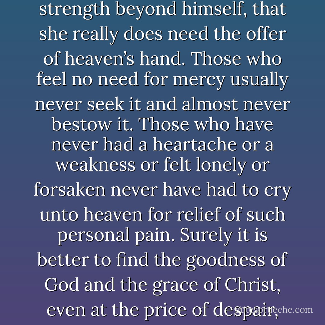 With time and perspective we recognize that such problems in life do come for a purpose, if only to allow the one who faces such despair to be convinced that he really does need divine strength beyond himself, that she really does need the offer of heaven’s hand. Those who feel no need for mercy usually never seek it and almost never bestow it. Those who have never had a heartache or a weakness or felt lonely or forsaken never have had to cry unto heaven for relief of such personal pain. Surely it is better to find the goodness of God and the grace of Christ, even at the price of despair, than to risk living our lives in a moral or material complacency that has never felt any need for faith or forgiveness, any need for redemption or relief. - Jeffrey R. Holland