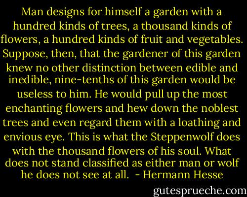 Man designs for himself a garden with a hundred kinds of trees, a thousand kinds of flowers, a hundred kinds of fruit and vegetables. Suppose, then, that the gardener of this garden knew no other distinction between edible and inedible, nine-tenths of this garden would be useless to him. He would pull up the most enchanting flowers and hew down the noblest trees and even regard them with a loathing and envious eye. This is what the Steppenwolf does with the thousand flowers of his soul. What does not stand classified as either man or wolf he does not see at all.  - Hermann Hesse