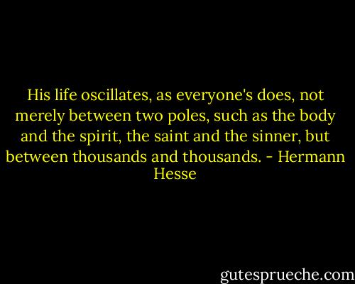 His life oscillates, as everyone's does, not merely between two poles, such as the body and the spirit, the saint and the sinner, but between thousands and thousands. - Hermann Hesse