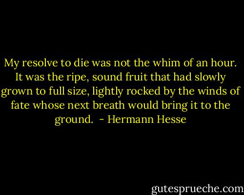 My resolve to die was not the whim of an hour. It was the ripe, sound fruit that had slowly grown to full size, lightly rocked by the winds of fate whose next breath would bring it to the ground.  - Hermann Hesse