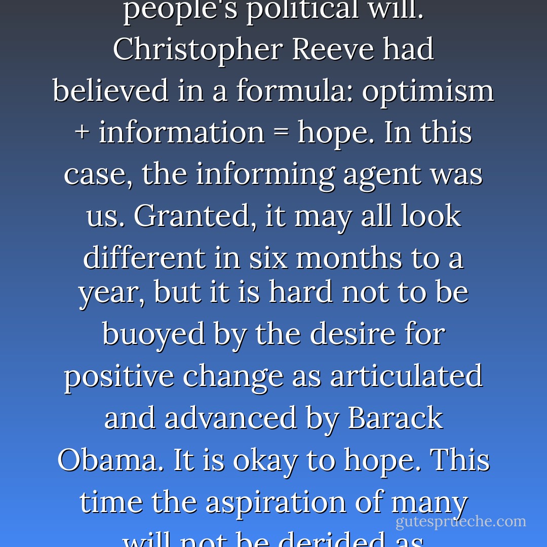I saw, during the midterm campaign of 2006, how difficult it was for opponents of stem cell research to run against hope. And so it was in the 2008 presidential contest. This was hope in the collective, a definition that should always apply to the expression of a people's political will. Christopher Reeve had believed in a formula: optimism + information = hope. In this case, the informing agent was <i>us</i>. Granted, it may all look different in six months to a year, but it is hard not to be buoyed by the desire for positive change as articulated and advanced by Barack Obama. It is okay to hope. This time the aspiration of many will not be derided as desperation by a few, as it was during the stem cell debate of '06.<br /><br />By the time you read this book, President Obama and the 111th Congress will have established federal funding for stem cell research. The dam has broken.<br /><br />Just as I'd hoped. - Michael J. Fox