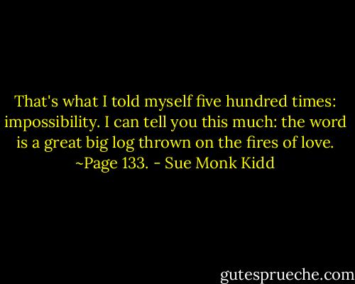 That's what I told myself five hundred times: impossibility. I can tell you this much: the word is a great big log thrown on the fires of love. ~Page 133. - Sue Monk Kidd