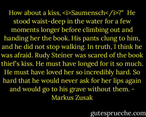 How about a kiss, <i>Saumensch</i>?"<br /><br />He stood waist-deep in the water for a few moments longer before climbing out and handing her the book. His pants clung to him, and he did not stop walking. In truth, I think he was afraid. Rudy Steiner was scared of the book thief's kiss. He must have longed for it so much. He must have loved her so incredibly hard. So hard that he would never ask for her lips again and would go to his grave without them. - Markus Zusak