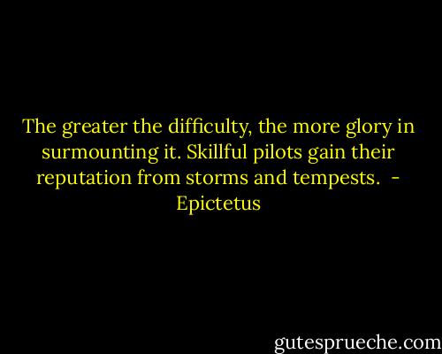 The greater the difficulty, the more glory in surmounting it. Skillful pilots gain their reputation from storms and tempests.  - Epictetus