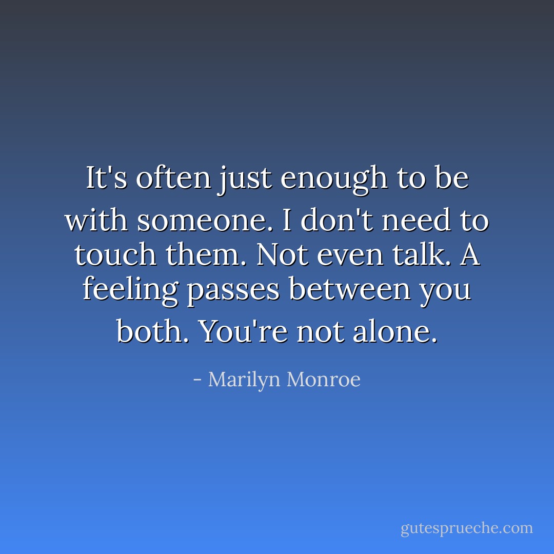 It's often just enough to be with someone. I don't need to touch them. Not even talk. A feeling passes between you both. You're not alone. - Marilyn Monroe