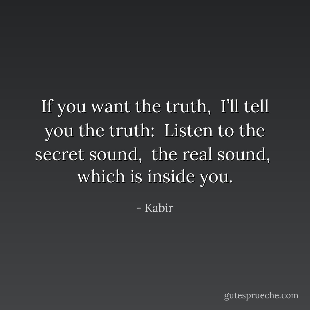 If you want the truth, <br />I’ll tell you the truth: <br />Listen to the secret sound, <br />the real sound, <br />which is inside you. - Kabir
