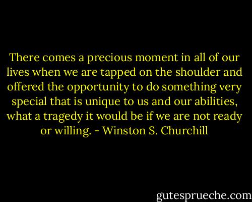 There comes a precious moment in all of our lives when we are tapped on the shoulder and offered the opportunity to do something very special that is unique to us and our abilities, what a tragedy it would be if we are not ready or willing. - Winston S. Churchill