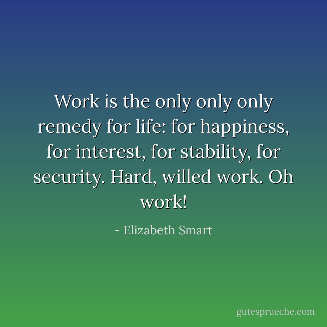 Work is the only only only remedy for life: for happiness, for interest, for stability, for security. Hard, willed work. Oh work! - Elizabeth Smart