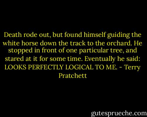 Death rode out, but found himself guiding the white horse down the track to the orchard. He stopped in front of one particular tree, and stared at it for some time. Eventually he said: LOOKS PERFECTLY LOGICAL TO ME. - Terry Pratchett