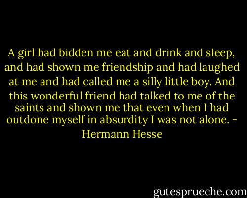 A girl had bidden me eat and drink and sleep, and had shown me friendship and had laughed at me and had called me a silly little boy. And this wonderful friend had talked to me of the saints and shown me that even when I had outdone myself in absurdity I was not alone. - Hermann Hesse