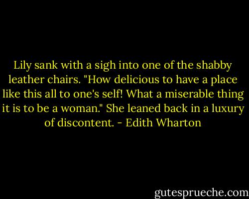 Lily sank with a sigh into one of the shabby leather chairs. "How delicious to have a place like this all to one's self! What a miserable thing it is to be a woman." She leaned back in a luxury of discontent. - Edith Wharton