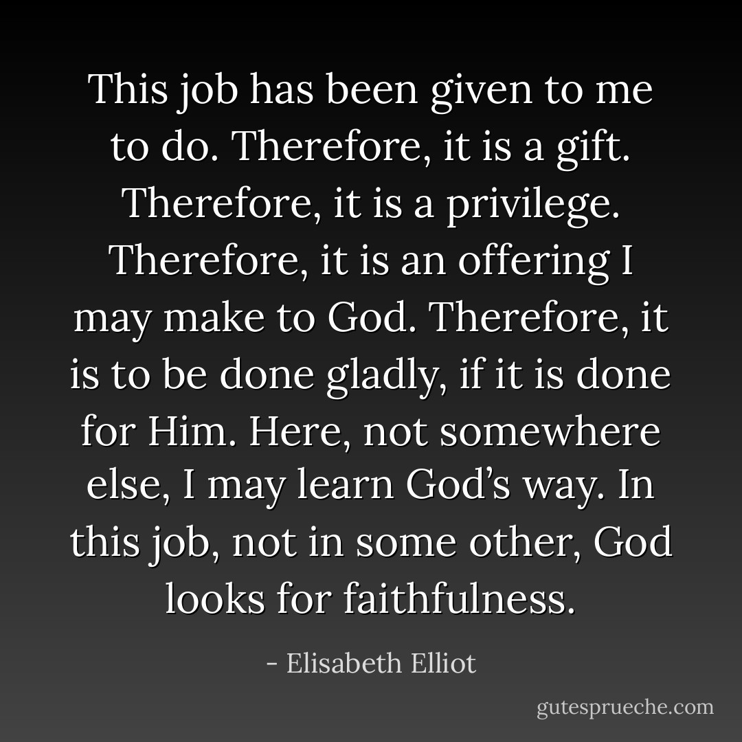 This job has been given to me to do. Therefore, it is a gift. Therefore, it is a privilege. Therefore, it is an offering I may make to God. Therefore, it is to be done gladly, if it is done for Him. Here, not somewhere else, I may learn God’s way. In this job, not in some other, God looks for faithfulness. - Elisabeth Elliot