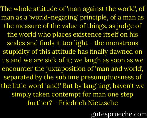 The whole attitude of 'man against the world', of man as a 'world-negating' principle, of a man as the measure of the value of things, as judge of the world who places existence itself on his scales and finds it too light - the monstrous stupidity of this attitude has finally dawned on us and we are sick of it; we laugh as soon as we encounter the juxtaposition of 'man and world', separated by the sublime presumptuosness of the little word 'and!' But by laughing, haven't we simply taken contempt for man one step further? - Friedrich Nietzsche