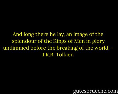 And long there he lay, an image of the splendour of the Kings of Men in glory undimmed before the breaking of the world. - J.R.R. Tolkien