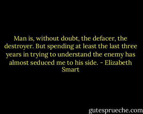 Man is, without doubt, the defacer, the destroyer. But spending at least the last three years in trying to understand the enemy has almost seduced me to his side. - Elizabeth Smart