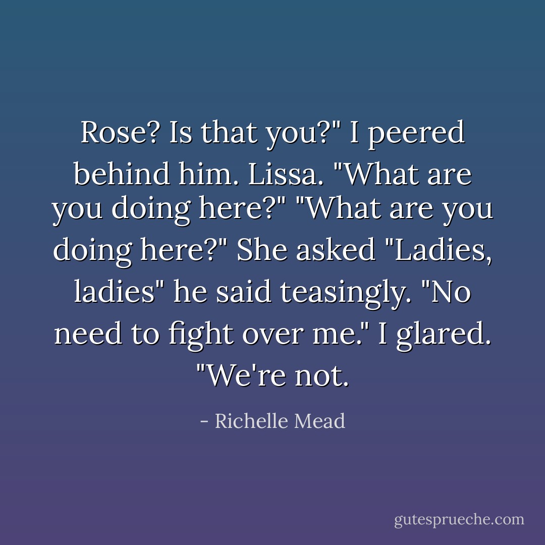 Rose? Is that you?" I peered behind him. Lissa. "What are you doing here?"<br />"What are you doing here?" She asked<br />"Ladies, ladies" he said teasingly. "No need to fight over me."<br />I glared. "We're not. - Richelle Mead