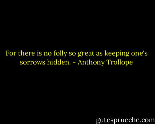 For there is no folly so great as keeping one's sorrows hidden. - Anthony Trollope